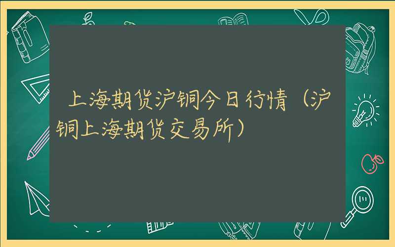 上海期货沪铜今日行情（沪铜上海期货交易所）