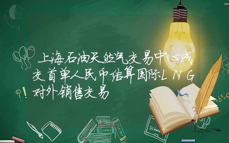 上海石油天然气交易中心成交首单人民币结算国际LNG对外销售交易