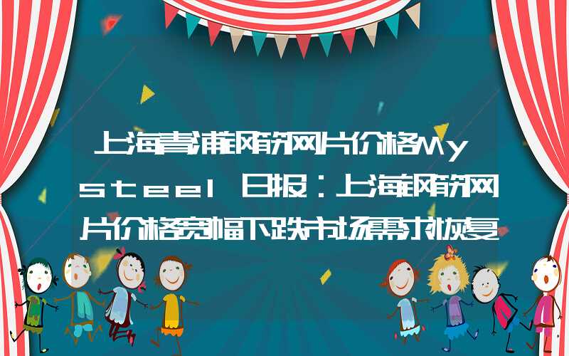 上海青浦钢筋网片价格Mysteel日报：上海钢筋网片价格宽幅下跌市场需求恢复不及预期