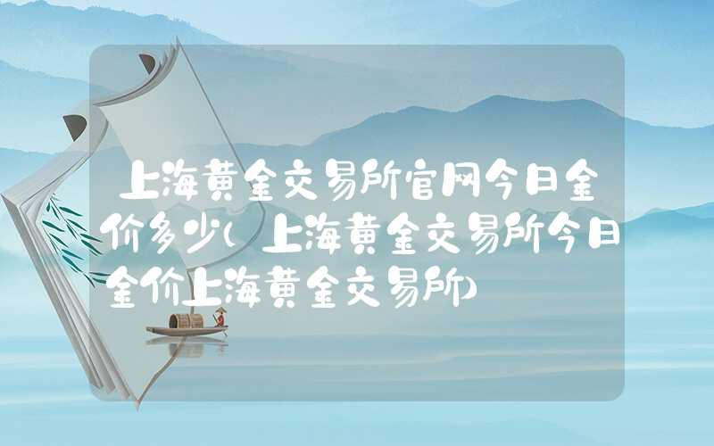 上海黄金交易所官网今日金价多少（上海黄金交易所今日金价上海黄金交易所）