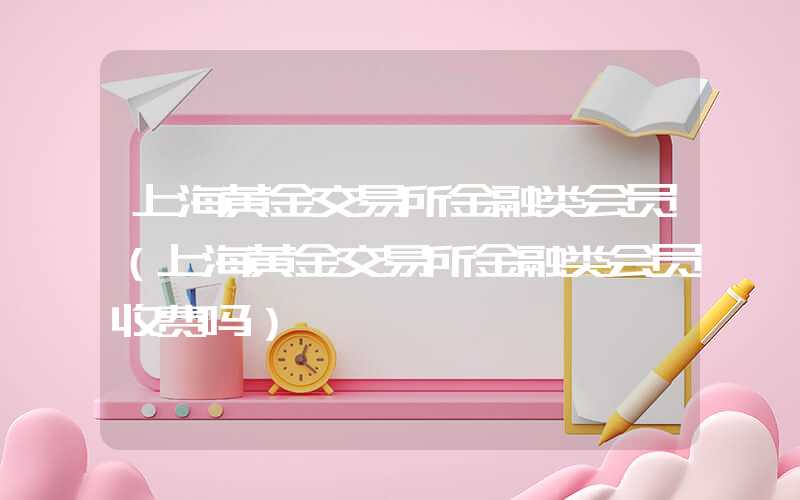 上海黄金交易所金融类会员（上海黄金交易所金融类会员收费吗）