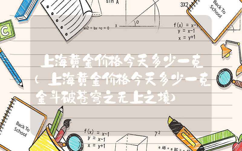 上海黄金价格今天多少一克（上海黄金价格今天多少一克金斗破苍穹之无上之境）