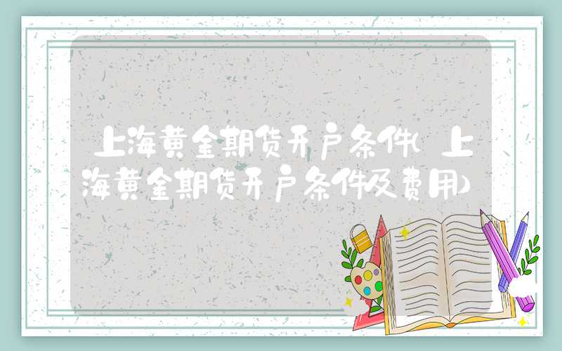 上海黄金期货开户条件（上海黄金期货开户条件及费用）