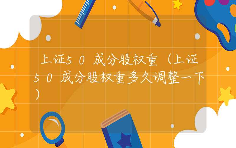 上证50成分股权重（上证50成分股权重多久调整一下）