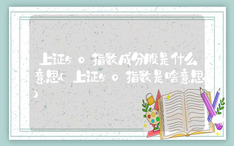 上证50指数成分股是什么意思（上证50指数是啥意思）