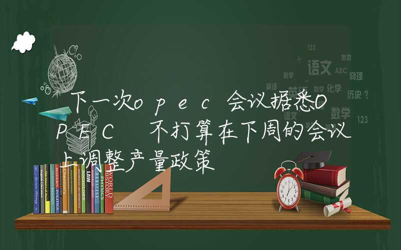 下一次opec会议据悉OPEC+不打算在下周的会议上调整产量政策