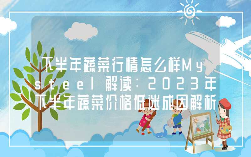 下半年蔬菜行情怎么样Mysteel解读：2023年下半年蔬菜价格低迷成因解析