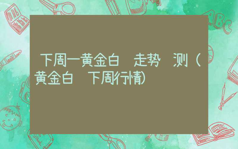 下周一黄金白银走势预测（黄金白银下周行情）