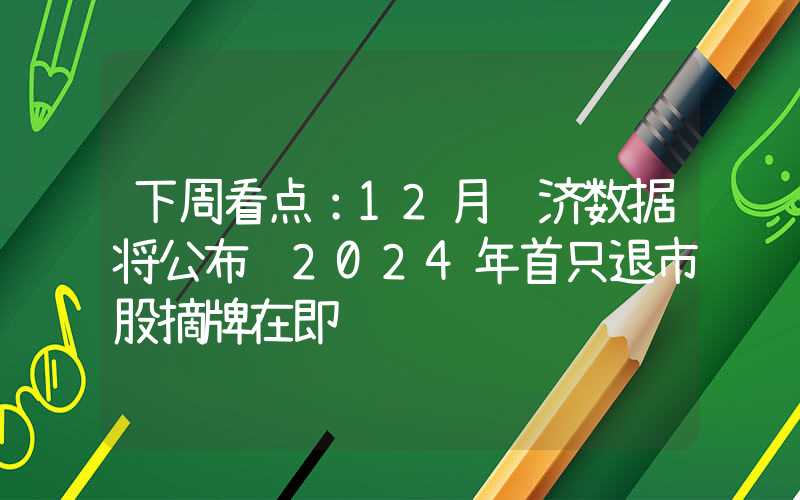 下周看点：12月经济数据将公布 2024年首只退市股摘牌在即