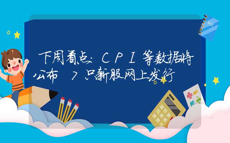 下周看点：CPI等数据将公布 7只新股网上发行