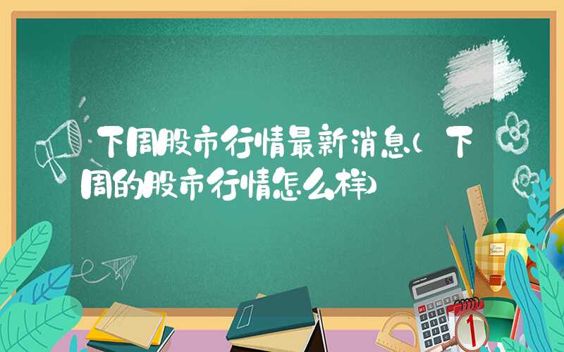 下周股市行情最新消息（下周的股市行情怎么样）