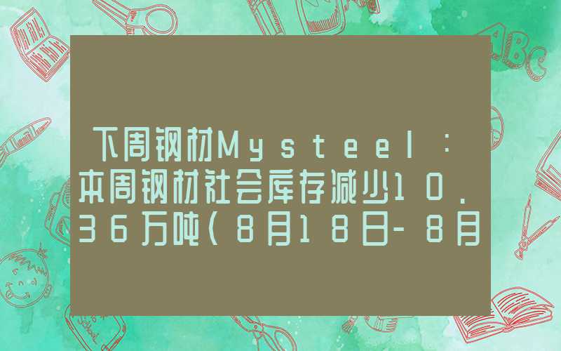 下周钢材Mysteel：本周钢材社会库存减少10.36万吨（8月18日-8月24日）