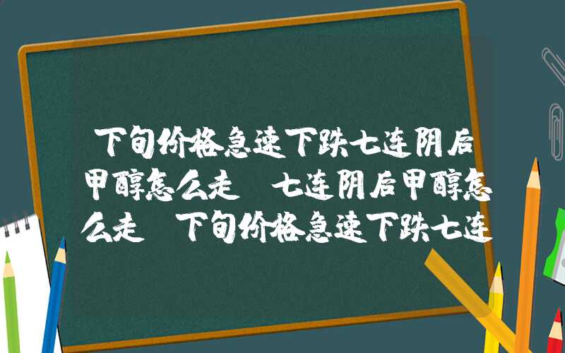 下旬价格急速下跌七连阴后甲醇怎么走？七连阴后甲醇怎么走?下旬价格急速下跌七连阴后甲醇怎么走？