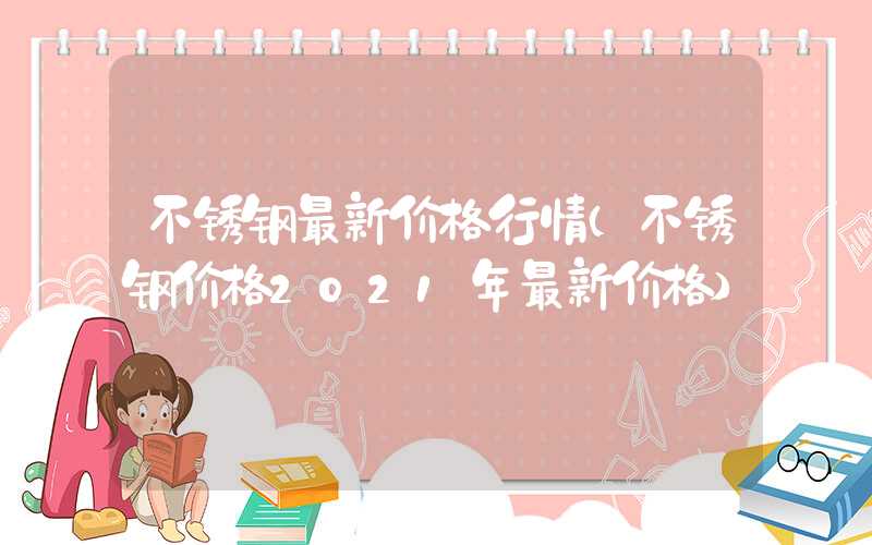 不锈钢最新价格行情（不锈钢价格2021年最新价格）