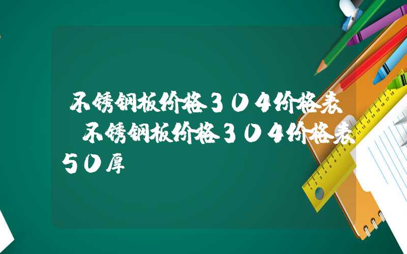 不锈钢板价格304价格表（不锈钢板价格304价格表50厚）