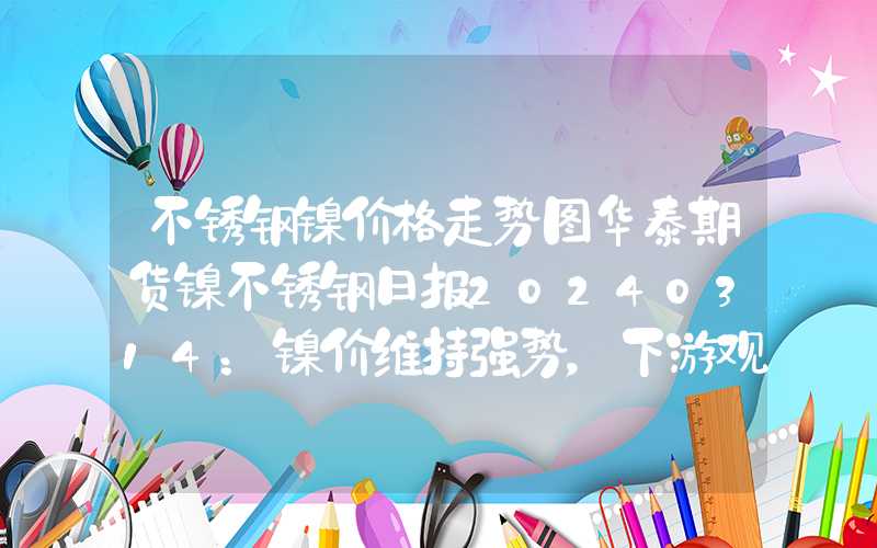 不锈钢镍价格走势图华泰期货镍不锈钢日报20240314：镍价维持强势，下游观望情绪浓厚