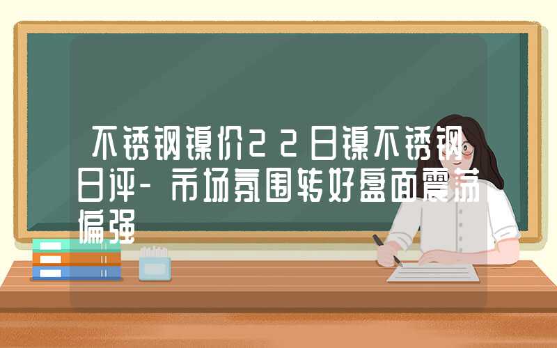 不锈钢镍价22日镍不锈钢日评-市场氛围转好盘面震荡偏强