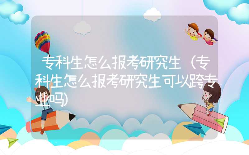 专科生怎么报考研究生（专科生怎么报考研究生可以跨专业吗）