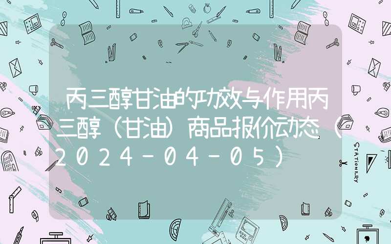 丙三醇甘油的功效与作用丙三醇（甘油）商品报价动态（2024-04-05）