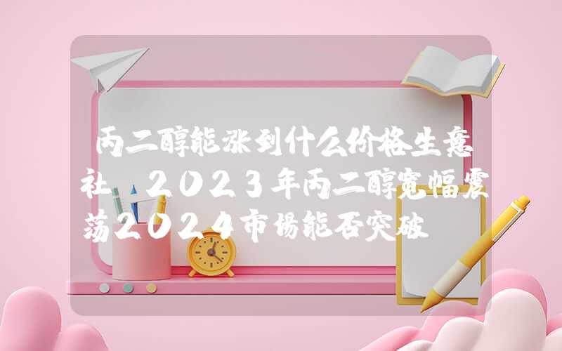 丙二醇能涨到什么价格生意社：2023年丙二醇宽幅震荡2024市场能否突破？