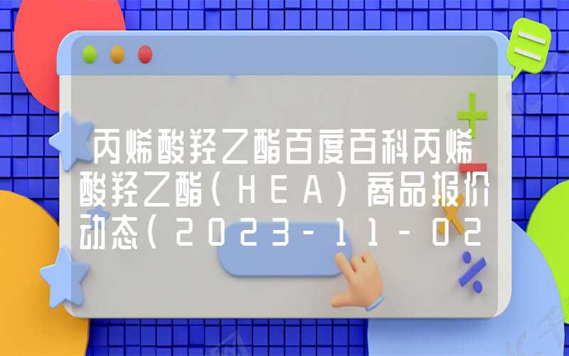 丙烯酸羟乙酯百度百科丙烯酸羟乙酯(HEA)商品报价动态（2023-11-02）