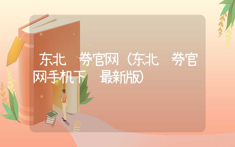 东北证券官网（东北证券官网手机下载最新版）