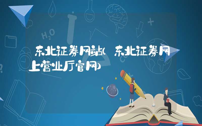 东北证券网站（东北证券网上营业厅官网）