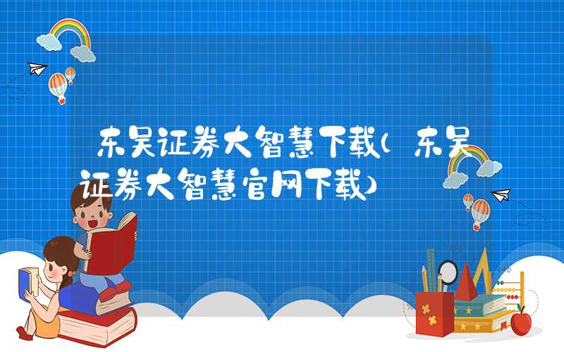 东吴证券大智慧下载（东吴证券大智慧官网下载）