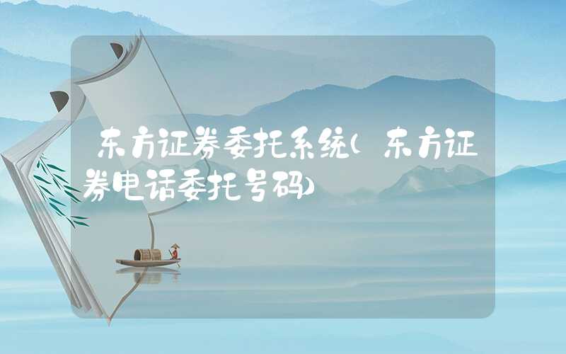 东方证券委托系统（东方证券电话委托号码）