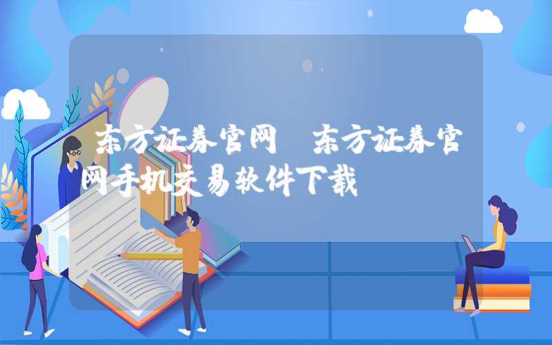 东方证券官网（东方证券官网手机交易软件下载）