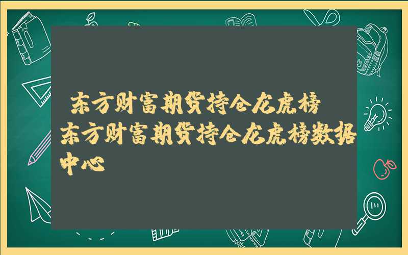 东方财富期货持仓龙虎榜（东方财富期货持仓龙虎榜数据中心）