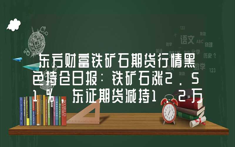 东方财富铁矿石期货行情黑色持仓日报：铁矿石涨2.51%，东证期货减持1.2万手螺纹钢多单