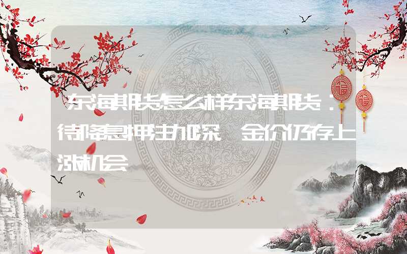 东海期货怎么样东海期货：待降息押注加深，金价仍存上涨机会