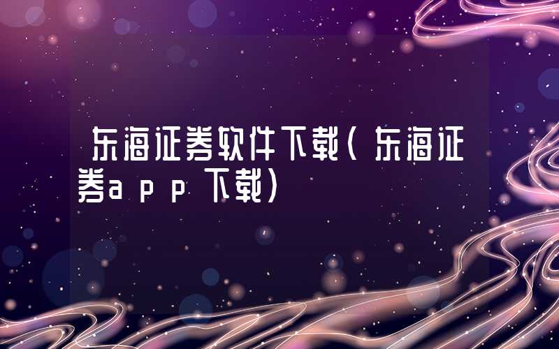 东海证券软件下载（东海证券app下载）