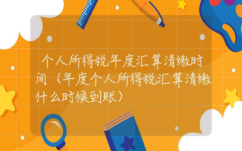 个人所得税年度汇算清缴时间（年度个人所得税汇算清缴什么时候到账）