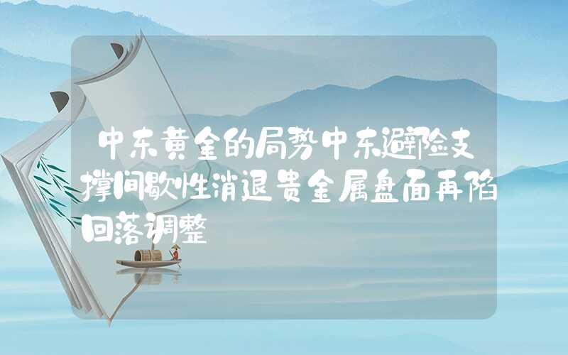 中东黄金的局势中东避险支撑间歇性消退贵金属盘面再陷回落调整