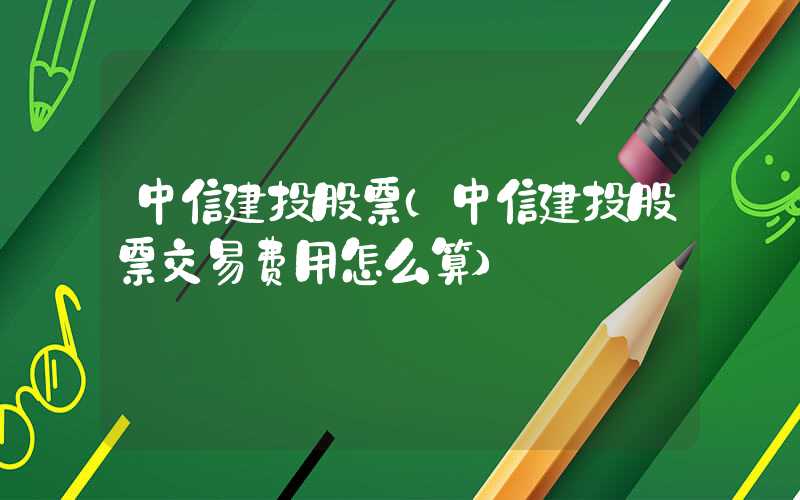 中信建投股票（中信建投股票交易费用怎么算）