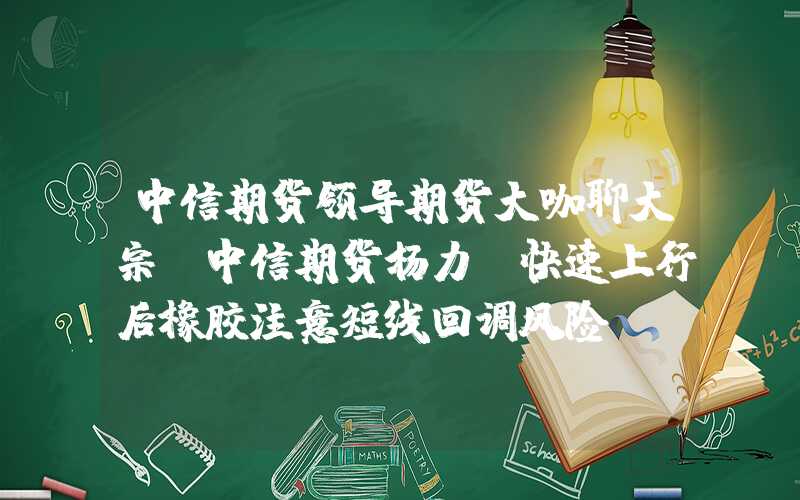 中信期货领导期货大咖聊大宗|中信期货杨力：快速上行后橡胶注意短线回调风险