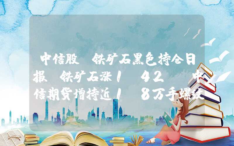 中信股份铁矿石黑色持仓日报：铁矿石涨1.42%，中信期货增持近1.8万手螺纹钢多单