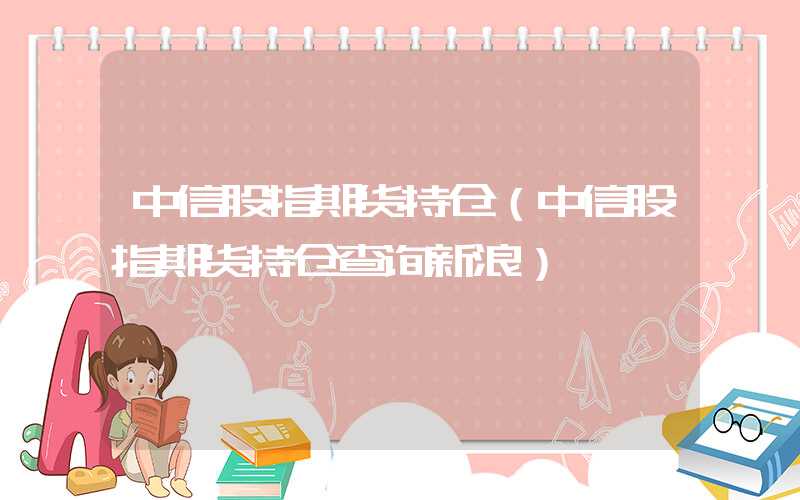 中信股指期货持仓（中信股指期货持仓查询新浪）