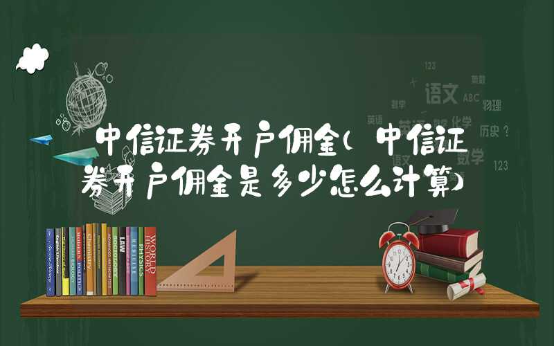 中信证券开户佣金（中信证券开户佣金是多少怎么计算）