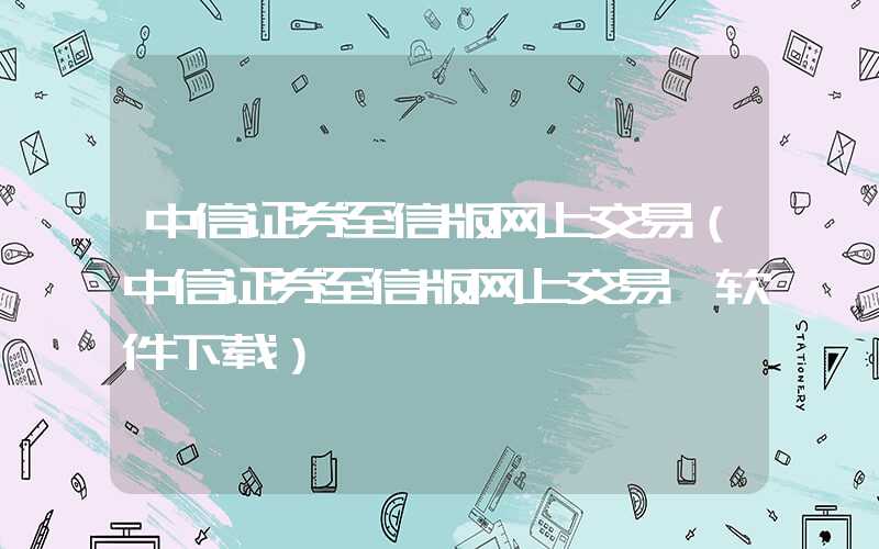 中信证券至信版网上交易（中信证券至信版网上交易一软件下载）