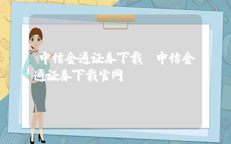 中信金通证券下载（中信金通证券下载官网）