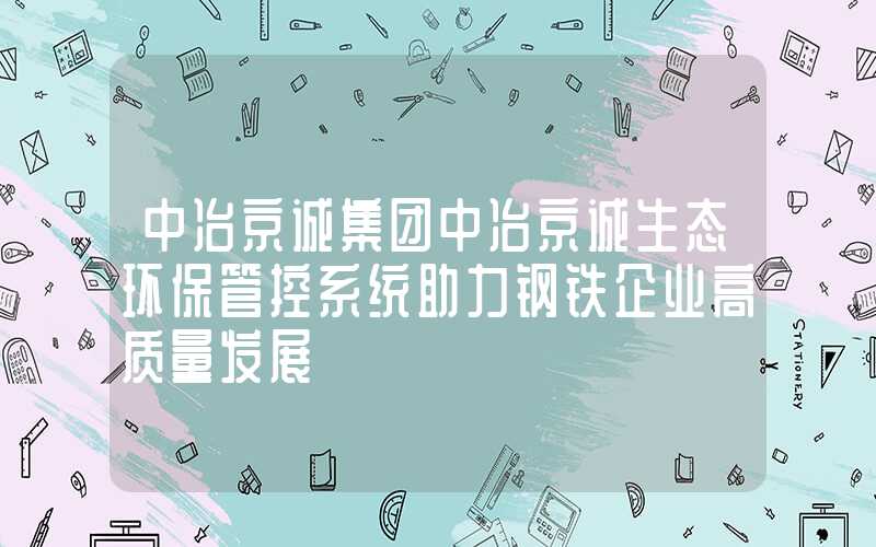 中冶京诚集团中冶京诚生态环保管控系统助力钢铁企业高质量发展