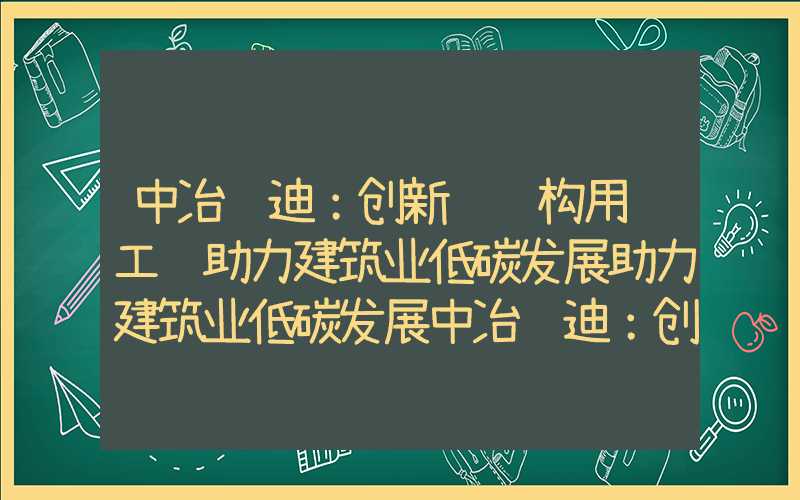 中冶赛迪：创新钢结构用钢工艺助力建筑业低碳发展助力建筑业低碳发展中冶赛迪：创新钢结构用钢工艺助力建筑业低碳发展