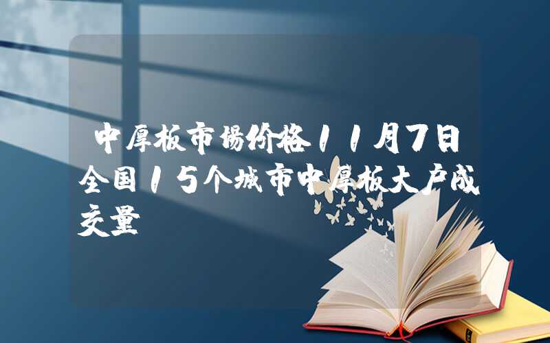 中厚板市场价格11月7日全国15个城市中厚板大户成交量