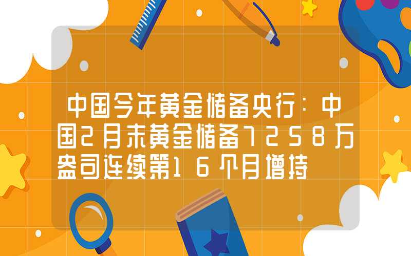 中国今年黄金储备央行：中国2月末黄金储备7258万盎司连续第16个月增持