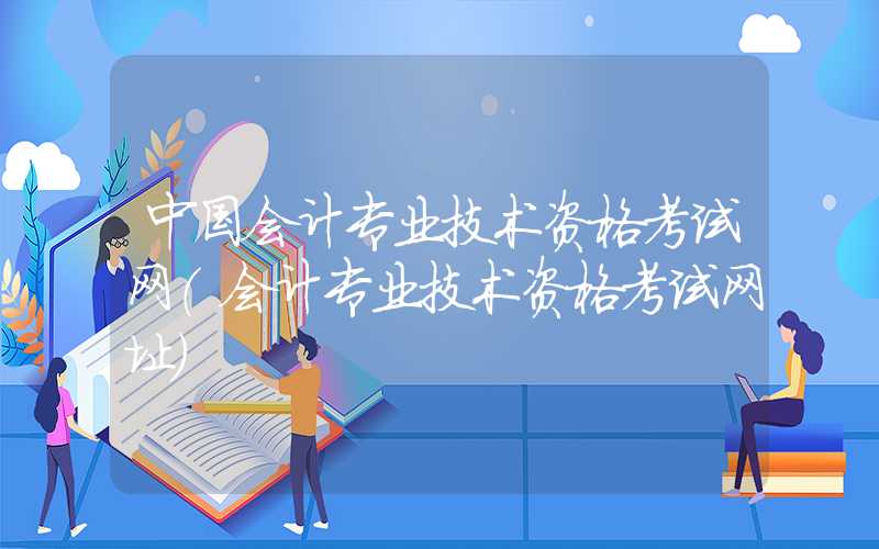 中国会计专业技术资格考试网（会计专业技术资格考试网址）