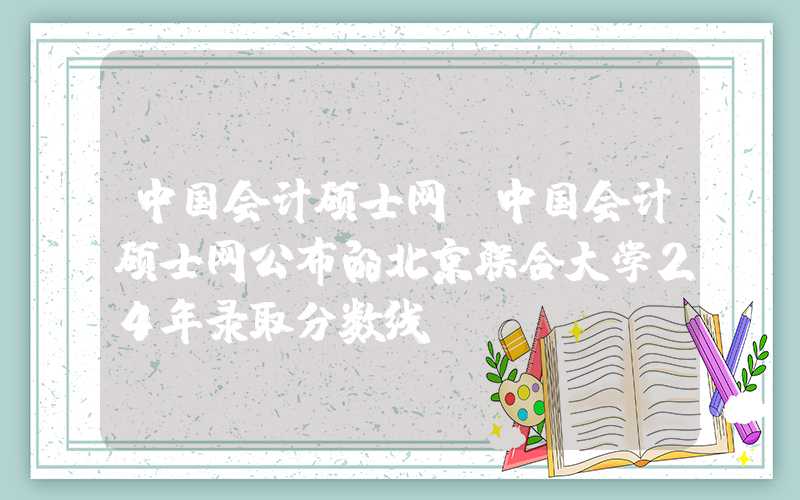 中国会计硕士网（中国会计硕士网公布的北京联合大学24年录取分数线）