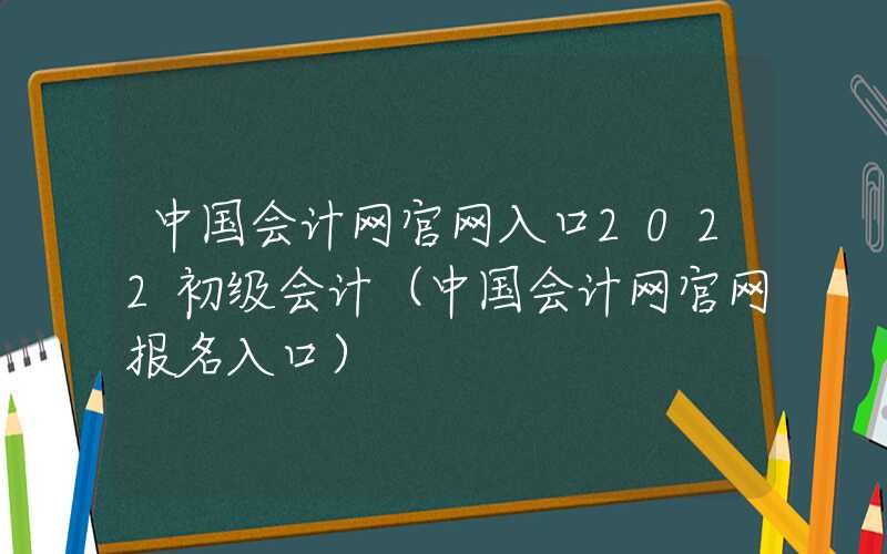 中国会计网官网入口2022初级会计（中国会计网官网报名入口）